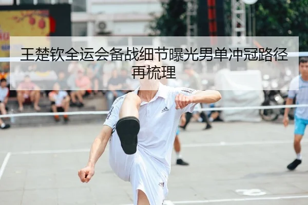 王楚钦全运会备战细节曝光男单冲冠路径再梳理
