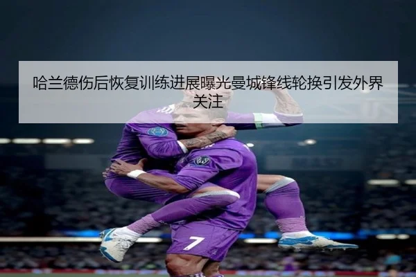 哈兰德伤后恢复训练进展曝光曼城锋线轮换引发外界关注