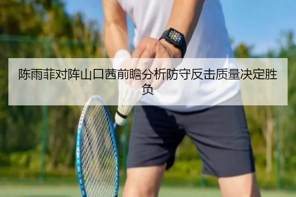 陈雨菲对阵山口茜前瞻分析防守反击质量决定胜负