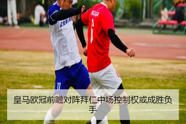 皇马欧冠前瞻对阵拜仁中场控制权或成胜负手