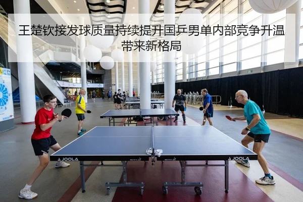 王楚钦接发球质量持续提升国乒男单内部竞争升温带来新格局